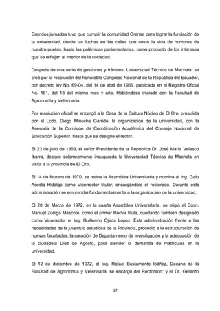 Grandes jornadas tuvo que cumplir la comunidad Orense para lograr la fundación de
la universidad, desde las luchas en las calles que costó la vida de hombres de
nuestro pueblo, hasta las polémicas parlamentarias, como producto de los intereses
que se reflejan al interior de la sociedad.
Después de una serie de gestiones y trámites, Universidad Técnica de Machala, se
creó por la resolución del honorable Congreso Nacional de la República del Ecuador,
por decreto ley No. 69-04, del 14 de abril de 1969, publicada en el Registro Oficial
No. 161, del 18 del mismo mes y año. Habiéndose iniciado con la Facultad de
Agronomía y Veterinaria.
Por resolución oficial se encargó a la Casa de la Cultura Núcleo de El Oro, presidida
por el Lcdo. Diego Minuche Garrido, la organización de la universidad, con la
Asesoría de la Comisión de Coordinación Académica del Consejo Nacional de
Educación Superior, hasta que se designe el rector.
El 23 de julio de 1969, el señor Presidente de la República Dr. José María Velasco
Ibarra, declaró solemnemente inaugurada la Universidad Técnica de Machala en
visita a la provincia de El Oro.
El 14 de febrero de 1970, se reúne la Asamblea Universitaria y nomina al Ing. Galo
Acosta Hidalgo como Vicerrector titular, encargándole el rectorado. Durante esta
administración se emprendió fundamentalmente a la organización de la universidad.
El 20 de Marzo de 1972, en la cuarta Asamblea Universitaria, se eligió al Econ.
Manuel Zúñiga Mascote, como el primer Rector titula, quedando también designado
como Vicerrector el Ing. Guillermo Ojeda López. Esta administración frente a las
necesidades de la juventud estudiosa de la Provincia, procedió a la estructuración de
nuevas facultades, la creación de Departamento de Investigación y la adecuación de
la ciudadela Diez de Agosto, para atender la demanda de matrículas en la
universidad.
El 12 de diciembre de 1972, el Ing. Rafael Bustamante Ibáñez, Decano de la
Facultad de Agronomía y Veterinaria, se encargó del Rectorado; y el Dr. Gerardo

17

 