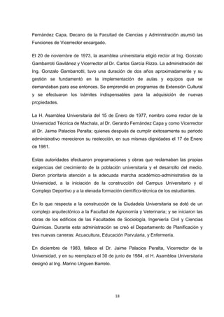 Fernández Capa, Decano de la Facultad de Ciencias y Administración asumió las
Funciones de Vicerrector encargado.
El 20 de noviembre de 1973, la asamblea universitaria eligió rector al Ing. Gonzalo
Gambarroti Gavilánez y Vicerrector al Dr. Carlos García Rizzo. La administración del
Ing. Gonzalo Gambarrotti, tuvo una duración de dos años aproximadamente y su
gestión se fundamentó en la implementación de aulas y equipos que se
demandaban para ese entonces. Se emprendió en programas de Extensión Cultural
y se efectuaron los trámites indispensables para la adquisición de nuevas
propiedades.
La H. Asamblea Universitaria del 15 de Enero de 1977, nombro como rector de la
Universidad Técnica de Machala, al Dr. Gerardo Fernández Capa y como Vicerrector
al Dr. Jaime Palacios Peralta; quienes después de cumplir exitosamente su periodo
administrativo merecieron su reelección, en sus mismas dignidades el 17 de Enero
de 1981.
Estas autoridades efectuaron programaciones y obras que reclamaban las propias
exigencias del crecimiento de la población universitaria y el desarrollo del medio.
Dieron prioritaria atención a la adecuada marcha académico-administrativa de la
Universidad, a la iniciación de la construcción del Campus Universitario y el
Complejo Deportivo y a la elevada formación científico-técnica de los estudiantes.
En lo que respecta a la construcción de la Ciudadela Universitaria se dotó de un
complejo arquitectónico a la Facultad de Agronomía y Veterinaria; y se iniciaron las
obras de los edificios de las Facultades de Sociología, Ingeniería Civil y Ciencias
Químicas. Durante esta administración se creó el Departamento de Planificación y
tres nuevas carreras: Acuacultura, Educación Parvularia, y Enfermería.
En diciembre de 1983, fallece el Dr. Jaime Palacios Peralta, Vicerrector de la
Universidad, y en su reemplazo el 30 de junio de 1984, el H. Asamblea Universitaria
designó al Ing. Marino Uriguen Barreto.

18

 