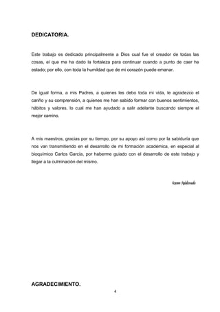 DEDICATORIA.

Este trabajo es dedicado principalmente a Dios cual fue el creador de todas las
cosas, el que me ha dado la fortaleza para continuar cuando a punto de caer he
estado; por ello, con toda la humildad que de mi corazón puede emanar.

De igual forma, a mis Padres, a quienes les debo toda mi vida, le agradezco el
cariño y su comprensión, a quienes me han sabido formar con buenos sentimientos,
hábitos y valores, lo cual me han ayudado a salir adelante buscando siempre el
mejor camino.

A mis maestros, gracias por su tiempo, por su apoyo así como por la sabiduría que
nos van transmitiendo en el desarrollo de mi formación académica, en especial al
bioquímico Carlos García, por haberme guiado con el desarrollo de este trabajo y
llegar a la culminación del mismo.

Karen Maldonado

AGRADECIMIENTO.
4

 