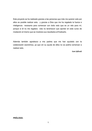 Este proyecto se ha realizado gracias a las personas que más me quieren solo por
ellos es posible realizar esto, y gracias a Dios que me ha regalado la fuerza e
inteligencia

necesaria para comenzar con éxito esto que es un reto para mí,

porque si él no me regalara vida no tendríacon que aportar en este curso de
nivelación el mismo que se mostrara sus resultados al finalizarlo.

Además también agradezco a mis padres que me han ayudado con la
colaboración económica, ya que sin su ayuda de ellos no se podría comenzar a
realizar esto.

Karen Maldonado

PRÓLOGO.
5

 