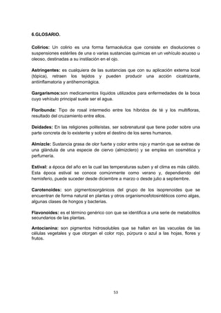 6.GLOSARIO.
Colirios: Un colirio es una forma farmacéutica que consiste en disoluciones o
suspensiones estériles de una o varias sustancias químicas en un vehículo acuoso u
oleoso, destinadas a su instilación en el ojo.
Astringentes: es cualquiera de las sustancias que con su aplicación externa local
(tópica), retraen los tejidos y pueden producir una acción cicatrizante,
antiinflamatoria y antihemorrágica.
Gargarismos:son medicamentos líquidos utilizados para enfermedades de la boca
cuyo vehículo principal suele ser el agua.
Floribunda: Tipo de rosal intermedio entre los híbridos de té y los multifloras,
resultado del cruzamiento entre ellos.
Deidades: En las religiones politeístas, ser sobrenatural que tiene poder sobre una
parte concreta de lo existente y sobre el destino de los seres humanos.
Almizcle: Sustancia grasa de olor fuerte y color entre rojo y marrón que se extrae de
una glándula de una especie de ciervo (almizclero) y se emplea en cosmética y
perfumería.
Estival: a época del año en la cual las temperaturas suben y el clima es más cálido.
Esta época estival se conoce comúnmente como verano y, dependiendo del
hemisferio, puede suceder desde diciembre a marzo o desde julio a septiembre.
Carotenoides: son pigmentosorgánicos del grupo de los isoprenoides que se
encuentran de forma natural en plantas y otros organismosfotosintéticos como algas,
algunas clases de hongos y bacterias.
Flavonoides: es el término genérico con que se identifica a una serie de metabolitos
secundarios de las plantas.
Antocianina: son pigmentos hidrosolubles que se hallan en las vacuolas de las
células vegetales y que otorgan el color rojo, púrpura o azul a las hojas, flores y
frutos.

53

 