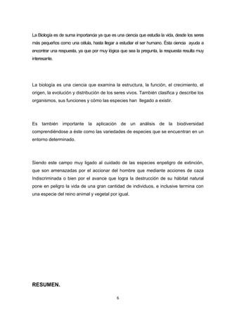 La Biología es de suma importancia ya que es una ciencia que estudia la vida, desde los seres
más pequeños como una célula, hasta llegar a estudiar el ser humano. Ésta ciencia ayuda a
encontrar una respuesta, ya que por muy lógica que sea la pregunta, la respuesta resulta muy
interesante.

La biología es una ciencia que examina la estructura, la función, el crecimiento, el
origen, la evolución y distribución de los seres vivos. También clasifica y describe los
organismos, sus funciones y cómo las especies han llegado a existir.

Es también importante la aplicación de un análisis de la

biodiversidad

comprendiéndose a éste como las variedades de especies que se encuentran en un
entorno determinado.

Siendo este campo muy ligado al cuidado de las especies enpeligro de extinción,
que son amenazadas por el accionar del hombre que mediante acciones de caza
Indiscriminada o bien por el avance que logra la destrucción de su hábitat natural
pone en peligro la vida de una gran cantidad de individuos, e inclusive termina con
una especie del reino animal y vegetal por igual.

RESUMEN.
6

 