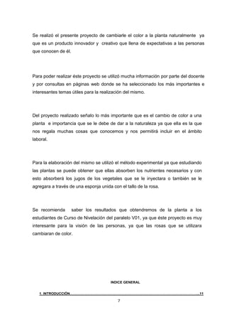 Se realizó el presente proyecto de cambiarle el color a la planta naturalmente ya
que es un producto innovador y creativo que llena de expectativas a las personas
que conocen de él.

Para poder realizar éste proyecto se utilizó mucha información por parte del docente
y por consultas en páginas web donde se ha seleccionado los más importantes e
interesantes temas útiles para la realización del mismo.

Del proyecto realizado señalo lo más importante que es el cambio de color a una
planta e importancia que se le debe de dar a la naturaleza ya que ella es la que
nos regala muchas cosas que conocemos y nos permitirá incluir en el ámbito
laboral.

Para la elaboración del mismo se utilizó el método experimental ya que estudiando
las plantas se puede obtener que ellas absorben los nutrientes necesarios y con
esto absorberá los jugos de los vegetales que se le inyectara o también se le
agregara a través de una esponja unida con el tallo de la rosa.

Se recomienda

saber los resultados que obtendremos de la planta a los

estudiantes de Curso de Nivelación del paralelo V01, ya que éste proyecto es muy
interesante para la visión de las personas, ya que las rosas que se utilizara
cambiaran de color.

INDICE GENERAL
1. INTRODUCCIÓN…………………………………………………………………………………………………...11

7

 