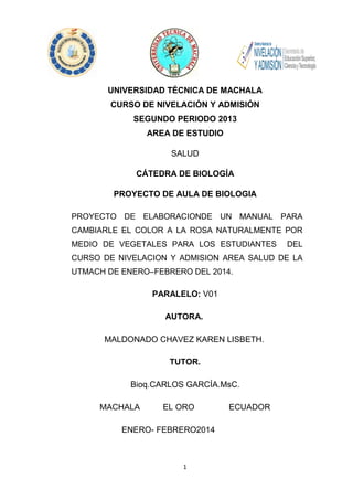 UNIVERSIDAD TÉCNICA DE MACHALA
CURSO DE NIVELACIÓN Y ADMISIÓN
SEGUNDO PERIODO 2013
AREA DE ESTUDIO
SALUD
CÁTEDRA DE BIOLOGÍA
PROYECTO DE AULA DE BIOLOGIA
PROYECTO DE ELABORACIONDE UN MANUAL PARA
CAMBIARLE EL COLOR A LA ROSA NATURALMENTE POR
MEDIO DE VEGETALES PARA LOS ESTUDIANTES

DEL

CURSO DE NIVELACION Y ADMISION AREA SALUD DE LA
UTMACH DE ENERO–FEBRERO DEL 2014.

PARALELO: V01
AUTORA.
MALDONADO CHAVEZ KAREN LISBETH.
TUTOR.
Bioq.CARLOS GARCÍA.MsC.
MACHALA

EL ORO

ENERO- FEBRERO2014

1

ECUADOR

 