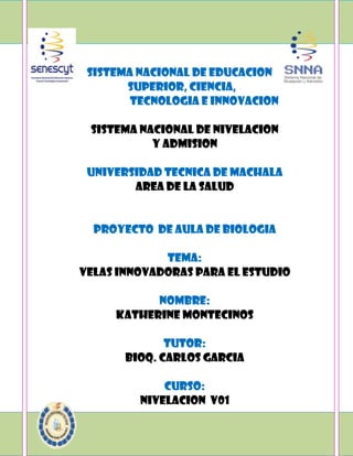 sistema nacional de educacion
superior, ciencia,
tecnologia e innovacion
sistema nacional de nivelacion
y admision
universidad tecnica de machala
area de la salud

proyecto de aula de biologia
tema:
velas innovadoras para el estudio
nombre:
KATHERINE Montecinos
tutor:
bioq. carlos garcia
curso:
nivelacion v01

 