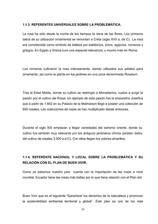 1.1.3. REFERENTES UNIVERSALES SOBRE LA PROBLEMÁTICA.
La rosa ha sido desde la noche de los tiempos la reina de las flores. Los primeros
datos de su utilización ornamental se remontan a Creta (siglo XVII a. de C). La rosa
era considerada como símbolo de belleza por babilonios, sirios, egipcios, romanos y
griegos. En Egipto y Grecia tuvo una especial relevancia, y mucho más en Roma.

Los romanos cultivaron la rosa intensamente, siendo utilizados sus pétalos para
ornamento, así como la planta en los jardines en una zona denominada Rosetum.

Tras la Edad Media, donde su cultivo se restringió a Monasterios, vuelve a surgir la
pasión por el cultivo del Rosal. Un ejemplo de esta pasión fue la emperatriz Josefina
que a partir de 1.802 en su Palacio de la Malmaison llegó a poseer una colección de
650 rosales. Las colecciones de rosas se han multiplicado desde entonces.

Durante el siglo XIX empiezan a llegar variedades del extremo oriente, donde su
cultivo fue también muy relevante por los antiguos jardineros chinos (existen datos
del cultivo de rosales 3.000 a.d.C). Con ellos llegan los colores amarillos.

1.1.4. REFERENTE NACIONAL Y LOCAL SOBRE LA PROBLEMÁTICA Y SU
RELACIÓN CON EL PLAN DE BUEN VIVIR.
Como ya sabemos nuestro país cuenta con la importación de las rosas a nivel
mundial, Ecuador tiene las rosas más bellas por lo que tiene relación con el Plan del

Buen Vivir que es el siguiente:“Garantizar los derechos de la naturaleza y promover
la sostenibilidad ambiental territorial y global”. Este plan es uno de los más
13

 