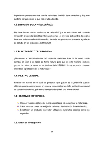 importantes porque nos dice que la naturaleza también tiene derechos y hay que
cuidarla porque ella es la que nos ayuda a la vida.
1.2. SITUACIÓN DE LA PROBLEMÁTICA.

Mediante las encuestas realizadas se determinó que los estudiantes del curso de
nivelación área de la Salud les interesa observar el proyecto del cambio de color a
las rosas. Además del cambio de color, también se generara un ambiente agradable
de estudio en los jardines de la UTMACH.

1.3. PLANTEAMIENTO DEL PROBLEMA.

¿Demostrar a

los estudiantes del curso de nivelación área de la salud

como

cambiar el color a las rosas de forma natural para que de esta manera realicen
grupos de cultivo de rosas en los jardines de la UTMACH donde se pueda observar
el cuidado y protección de la naturaleza?

1.4. OBJETIVO GENERAL.

Realizar un manual en el cual las personas que gustan de la jardinería puedan
obtener nuevos conocimientos en rosas y como realizar un bello jardín sin necesidad
de contaminación sino, por medio de vegetales que es una forma natural.
1.4.1OBJETIVOS ESPECÍFICOS.

Obtener rosas de colores de forma natural para no contaminar la naturaleza.
Crear rosas de clores para el jardín del curso de nivelación área de la salud.
Establecer un producto innovador, utilizando materiales caseros como los
vegetales.

1.5. Tareas de investigación.

14

 