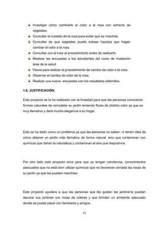 Investigar cómo cambiarle el color a la rosa con extracto de
vegetales.
Consultar el cuidado de la rosa para evitar que se marchite.
Consultar de que vegetales puedo extraer líquidos que hagan
cambiar el color a la rosa.
Consultar con el tutor el procedimiento antes de realizarlo.
Realizar las encuestas a los estudiantes del curso de nivelación
área de la salud.
Pasos para realizar el procedimiento de cambio de color a la rosa.
Observar el cambio de color de la rosa.
Realizar una nueva encuestas con los resultados obtenidos.
1.6. JUSTIFICACIÓN.
Este proyecto se lo ha realizado con la finalidad para que las personas conocieran
formas naturales de remodelar su jardín teniendo flores de distinto color ya que es
muy llamativo y dará mucha elegancia a su hogar.

Esto se ha dado como un problema ya que las personas no saben, ni tienen idea de
cómo obtener un jardín más llamativo de forma natural, sino que contaminan con
químicos que dañan la naturaleza y contaminan el aire que respiramos.

Por otro lado este proyecto sirve para que ya tengan conciencia, conocimientos
adecuados que no está bien utilizar químicos que no favorecen ennada las rosas de
su jardín ya que las pueden marchitar.

Este proyecto ayudara a que las personas que les gustan las jardinería puedan
decorar sus jardines con rosas de colores y que brinden un ambiente adecuado
donde se puede pasar con familiares y amigos.
15

 