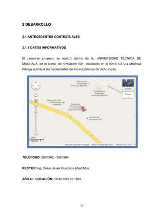 2 DESARROLLO
2.1 ANTECEDENTES CONTEXTUALES

2.1.1 DATOS INFORMATIVOS

El presente proyecto se realizó dentro de la, UNIVERSIDAD TÉCNICA DE
MACHALA, en el curso de nivelación V01, localizada en el Km.5 1/2 Vía Machala
Pasaje acorde a las necesidades de los estudiantes de dicho curso.

TELÉFONO: 2983362 - 2983368

RECTOR:Ing. César Javier Quezada Abad Mba.

AÑO DE CREACIÓN: 14 de abril de 1969.

16

 