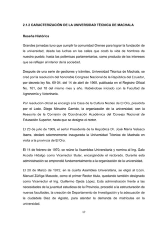 2.1.2 CARACTERIZACIÓN DE LA UNIVERSIDAD TÉCNICA DE MACHALA

Reseña Histórica
Grandes jornadas tuvo que cumplir la comunidad Orense para lograr la fundación de
la universidad, desde las luchas en las calles que costó la vida de hombres de
nuestro pueblo, hasta las polémicas parlamentarias, como producto de los intereses
que se reflejan al interior de la sociedad.
Después de una serie de gestiones y trámites, Universidad Técnica de Machala, se
creó por la resolución del honorable Congreso Nacional de la República del Ecuador,
por decreto ley No. 69-04, del 14 de abril de 1969, publicada en el Registro Oficial
No. 161, del 18 del mismo mes y año. Habiéndose iniciado con la Facultad de
Agronomía y Veterinaria.
Por resolución oficial se encargó a la Casa de la Cultura Núcleo de El Oro, presidida
por el Lcdo. Diego Minuche Garrido, la organización de la universidad, con la
Asesoría de la Comisión de Coordinación Académica del Consejo Nacional de
Educación Superior, hasta que se designe el rector.
El 23 de julio de 1969, el señor Presidente de la República Dr. José María Velasco
Ibarra, declaró solemnemente inaugurada la Universidad Técnica de Machala en
visita a la provincia de El Oro.
El 14 de febrero de 1970, se reúne la Asamblea Universitaria y nomina al Ing. Galo
Acosta Hidalgo como Vicerrector titular, encargándole el rectorado. Durante esta
administración se emprendió fundamentalmente a la organización de la universidad.
El 20 de Marzo de 1972, en la cuarta Asamblea Universitaria, se eligió al Econ.
Manuel Zúñiga Mascote, como el primer Rector titula, quedando también designado
como Vicerrector el Ing. Guillermo Ojeda López. Esta administración frente a las
necesidades de la juventud estudiosa de la Provincia, procedió a la estructuración de
nuevas facultades, la creación de Departamento de Investigación y la adecuación de
la ciudadela Diez de Agosto, para atender la demanda de matrículas en la
universidad.
17

 