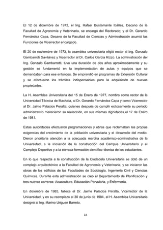 El 12 de diciembre de 1972, el Ing. Rafael Bustamante Ibáñez, Decano de la
Facultad de Agronomía y Veterinaria, se encargó del Rectorado; y el Dr. Gerardo
Fernández Capa, Decano de la Facultad de Ciencias y Administración asumió las
Funciones de Vicerrector encargado.
El 20 de noviembre de 1973, la asamblea universitaria eligió rector al Ing. Gonzalo
Gambarroti Gavilánez y Vicerrector al Dr. Carlos García Rizzo. La administración del
Ing. Gonzalo Gambarrotti, tuvo una duración de dos años aproximadamente y su
gestión se fundamentó en la implementación de aulas y equipos que se
demandaban para ese entonces. Se emprendió en programas de Extensión Cultural
y se efectuaron los trámites indispensables para la adquisición de nuevas
propiedades.
La H. Asamblea Universitaria del 15 de Enero de 1977, nombro como rector de la
Universidad Técnica de Machala, al Dr. Gerardo Fernández Capa y como Vicerrector
al Dr. Jaime Palacios Peralta; quienes después de cumplir exitosamente su periodo
administrativo merecieron su reelección, en sus mismas dignidades el 17 de Enero
de 1981.
Estas autoridades efectuaron programaciones y obras que reclamaban las propias
exigencias del crecimiento de la población universitaria y el desarrollo del medio.
Dieron prioritaria atención a la adecuada marcha académico-administrativa de la
Universidad, a la iniciación de la construcción del Campus Universitario y el
Complejo Deportivo y a la elevada formación científico-técnica de los estudiantes.
En lo que respecta a la construcción de la Ciudadela Universitaria se dotó de un
complejo arquitectónico a la Facultad de Agronomía y Veterinaria; y se iniciaron las
obras de los edificios de las Facultades de Sociología, Ingeniería Civil y Ciencias
Químicas. Durante esta administración se creó el Departamento de Planificación y
tres nuevas carreras: Acuacultura, Educación Parvularia, y Enfermería.
En diciembre de 1983, fallece el Dr. Jaime Palacios Peralta, Vicerrector de la
Universidad, y en su reemplazo el 30 de junio de 1984, el H. Asamblea Universitaria
designó al Ing. Marino Uriguen Barreto.

18

 