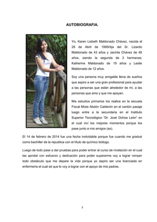 AUTOBIOGRAFIA.

Yo, Karen Lisbeth Maldonado Chávez, nacida el
28

de

Abril

de

1995Hija

del

Sr.

Lizardo

Maldonado de 43 años y Jacinta Chávez de 48
años, siendo la segunda de 2 hermanas:
Katherine Maldonado de 19 años y Leslie
Maldonado de 12 años.
Soy una persona muy amigable llena de sueños
que aspiro a ser una gran profesional para ayudar
a las personas que están alrededor de mí, a las
personas que amo y que me apoyan.
Mis estudios primarios los realice en la escuela
Fiscal Mixta Abdón Calderón en el cantón pasaje
luego entre a la secundaria en el Instituto
Superior Tecnológico “Dr. José Ochoa León” en
el cual viví los mejores momentos porque los
pase junto a mis amigos (as).
El 14 de febrero de 2014 fue una fecha inolvidable porque fue cuando me gradué
como bachiller de la republica con el título de químico biólogo.
Luego de todo pase a dar pruebas para poder entrar al curso de nivelación en el cual
las aprobé con esfuerzo y dedicación para poder superarme voy a lograr romper
todo obstáculo que me depare la vida porque yo aspiro ser una licenciada en
enfermería el cual sé que lo voy a lograr con el apoyo de mis padres.

3

 