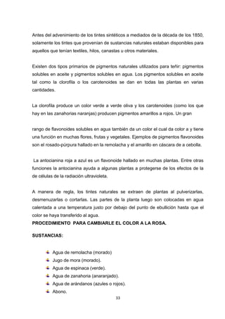 Antes del advenimiento de los tintes sintéticos a mediados de la década de los 1850,
solamente los tintes que provenían de sustancias naturales estaban disponibles para
aquellos que tenían textiles, hilos, canastas u otros materiales.

Existen dos tipos primarios de pigmentos naturales utilizados para teñir: pigmentos
solubles en aceite y pigmentos solubles en agua. Los pigmentos solubles en aceite
tal como la clorofila o los carotenoides se dan en todas las plantas en varias
cantidades.

La clorofila produce un color verde a verde oliva y los carotenoides (como los que
hay en las zanahorias naranjas) producen pigmentos amarillos a rojos. Un gran

rango de flavonoides solubles en agua también da un color el cual da color a y tiene
una función en muchas flores, frutas y vegetales. Ejemplos de pigmentos flavonoides
son el rosado-púrpura hallado en la remolacha y el amarillo en cáscara de a cebolla.

La antocianina roja a azul es un flavonoide hallado en muchas plantas. Entre otras
funciones la antocianina ayuda a algunas plantas a protegerse de los efectos de la
de células de la radiación ultravioleta.

A manera de regla, los tintes naturales se extraen de plantas al pulverizarlas,
desmenuzarlas o cortarlas. Las partes de la planta luego son colocadas en agua
calentada a una temperatura justo por debajo del punto de ebullición hasta que el
color se haya transferido al agua.
PROCEDIMIENTO PARA CAMBIARLE EL COLOR A LA ROSA.
SUSTANCIAS:

Agua de remolacha (morado)
Jugo de mora (morado).
Agua de espinaca (verde).
Agua de zanahoria (anaranjado).
Agua de arándanos (azules o rojos).
Abono.
33

 