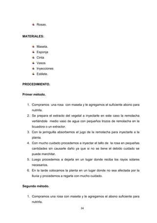 Rosas.

MATERIALES:
Maseta.
Esponja
Cinta
Vasos
Inyecciones
Estilete.
PROCEDIMIENTO.
Primer método.
1. Compramos una rosa con maseta y le agregamos el suficiente abono para
nutrirla.
2. Se prepara el extracto del vegetal a inyectarle en este caso la remolacha
vertiéndole medio vaso de agua con pequeños trozos de remolacha en la
licuadora o un extractor.
3. Con la jeringuilla absorbemos el jugo de la remolacha para inyectarle a la
planta.
4. Con mucho cuidado procedemos a inyectar el tallo de la rosa en pequeñas
cantidades sin causarle daño ya que si no se tiene el debido cuidado se
puede marchitar.
5. Luego procedemos a dejarla en un lugar donde reciba los rayos solares
necesarios.
6. En la tarde colocamos la planta en un lugar donde no sea afectada por la
lluvia y procedemos a regarla con mucho cuidado.
Segundo método.
1. Compramos una rosa con maseta y le agregamos el abono suficiente para
nutrirla.
34

 