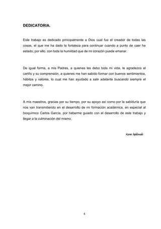 DEDICATORIA.

Este trabajo es dedicado principalmente a Dios cual fue el creador de todas las
cosas, el que me ha dado la fortaleza para continuar cuando a punto de caer he
estado; por ello, con toda la humildad que de mi corazón puede emanar.

De igual forma, a mis Padres, a quienes les debo toda mi vida, le agradezco el
cariño y su comprensión, a quienes me han sabido formar con buenos sentimientos,
hábitos y valores, lo cual me han ayudado a salir adelante buscando siempre el
mejor camino.

A mis maestros, gracias por su tiempo, por su apoyo así como por la sabiduría que
nos van transmitiendo en el desarrollo de mi formación académica, en especial al
bioquímico Carlos García, por haberme guiado con el desarrollo de este trabajo y
llegar a la culminación del mismo.

Karen Maldonado

4

 