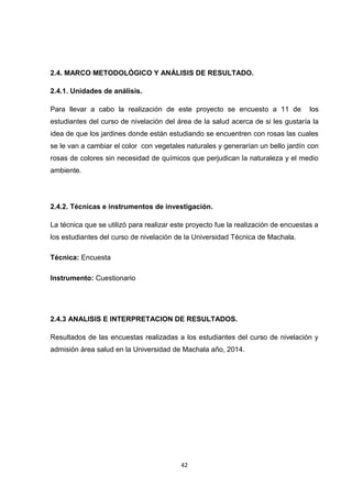 2.4. MARCO METODOLÓGICO Y ANÁLISIS DE RESULTADO.
2.4.1. Unidades de análisis.
Para llevar a cabo la realización de este proyecto se encuesto a 11 de

los

estudiantes del curso de nivelación del área de la salud acerca de si les gustaría la
idea de que los jardines donde están estudiando se encuentren con rosas las cuales
se le van a cambiar el color con vegetales naturales y generarían un bello jardín con
rosas de colores sin necesidad de químicos que perjudican la naturaleza y el medio
ambiente.

2.4.2. Técnicas e instrumentos de investigación.
La técnica que se utilizó para realizar este proyecto fue la realización de encuestas a
los estudiantes del curso de nivelación de la Universidad Técnica de Machala.
Técnica: Encuesta
Instrumento: Cuestionario

2.4.3 ANALISIS E INTERPRETACION DE RESULTADOS.
Resultados de las encuestas realizadas a los estudiantes del curso de nivelación y
admisión área salud en la Universidad de Machala año, 2014.

42

 