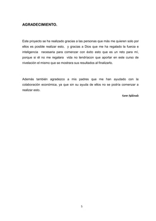 AGRADECIMIENTO.

Este proyecto se ha realizado gracias a las personas que más me quieren solo por
ellos es posible realizar esto, y gracias a Dios que me ha regalado la fuerza e
inteligencia

necesaria para comenzar con éxito esto que es un reto para mí,

porque si él no me regalara vida no tendríacon que aportar en este curso de
nivelación el mismo que se mostrara sus resultados al finalizarlo.

Además también agradezco a mis padres que me han ayudado con la
colaboración económica, ya que sin su ayuda de ellos no se podría comenzar a
realizar esto.

Karen Maldonado

5

 