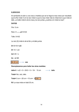 EJERCICIO
Al cambiarle el color a una rosa a medida que se la riega la rosa crece por resultado
que la flor mide 5 cm la raíz mide lo que la rosa mide más la mitad de lo que mide el
tallo, y el tallo mide lo de la rosa y la raíz juntas ¿cuántos cm mide la rosa?
DATOS
Flor: 5 cm
Raíz: X

5+5+X/2

Tallo: 5+X/2
La raíz (X) mide lo de la flor y el tallo juntos
X= 5 + 5 + x/2
X= 10 + x/2
2x= 20 + x
2x – x= 20
X= 20 cm

raíz

Reemplazamos para hallar las otras medidas:
tallo=5 + x/2 = 5 + 20/2 = 5 + 10= 15 cm
Total= flor, raíz, tallo.
Total= 5 cm + 20 cm + 15 cm= 35 cm
R// La rosa mide en total 35 cm.

56

tallo

 