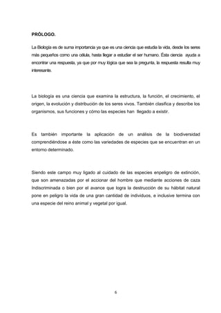 PRÓLOGO.
La Biología es de suma importancia ya que es una ciencia que estudia la vida, desde los seres
más pequeños como una célula, hasta llegar a estudiar el ser humano. Ésta ciencia ayuda a
encontrar una respuesta, ya que por muy lógica que sea la pregunta, la respuesta resulta muy
interesante.

La biología es una ciencia que examina la estructura, la función, el crecimiento, el
origen, la evolución y distribución de los seres vivos. También clasifica y describe los
organismos, sus funciones y cómo las especies han llegado a existir.

Es también importante la aplicación de un análisis de la

biodiversidad

comprendiéndose a éste como las variedades de especies que se encuentran en un
entorno determinado.

Siendo este campo muy ligado al cuidado de las especies enpeligro de extinción,
que son amenazadas por el accionar del hombre que mediante acciones de caza
Indiscriminada o bien por el avance que logra la destrucción de su hábitat natural
pone en peligro la vida de una gran cantidad de individuos, e inclusive termina con
una especie del reino animal y vegetal por igual.

6

 