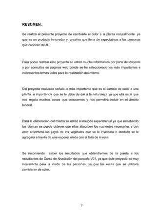 RESUMEN.
Se realizó el presente proyecto de cambiarle el color a la planta naturalmente ya
que es un producto innovador y creativo que llena de expectativas a las personas
que conocen de él.

Para poder realizar éste proyecto se utilizó mucha información por parte del docente
y por consultas en páginas web donde se ha seleccionado los más importantes e
interesantes temas útiles para la realización del mismo.

Del proyecto realizado señalo lo más importante que es el cambio de color a una
planta e importancia que se le debe de dar a la naturaleza ya que ella es la que
nos regala muchas cosas que conocemos y nos permitirá incluir en el ámbito
laboral.

Para la elaboración del mismo se utilizó el método experimental ya que estudiando
las plantas se puede obtener que ellas absorben los nutrientes necesarios y con
esto absorberá los jugos de los vegetales que se le inyectara o también se le
agregara a través de una esponja unida con el tallo de la rosa.

Se recomienda

saber los resultados que obtendremos de la planta a los

estudiantes de Curso de Nivelación del paralelo V01, ya que éste proyecto es muy
interesante para la visión de las personas, ya que las rosas que se utilizara
cambiaran de color.

7

 