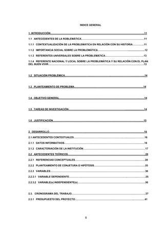 INDICE GENERAL
1. INTRODUCCIÓN…………………………………………………………………………………………………...11
1.1 ANTECEDENTES DE LA ROBLEMÁTICA………………………………………………………………….11
1.1.1 CONTEXTUALIZACIÓN DE LA PROBLEMÁTICA EN RELACIÓN CON SU HISTORIA…………..11
1.1.2 IMPORTANCIA SOCIAL SOBRE LA PROBLEMÁTICA……………………………….........................12
1.1.3 REFERENTES UNIVERSALES SOBRE LA PROBLEMÁTICA………………………………….…….13
1.1.4 REFERENTE NACIONAL Y LOCAL SOBRE LA PROBLEMÁTICA Y SU RELACIÓN CON EL PLAN
DEL BUEN VIVIR……………………………………………………………………………………………….…….13

1.2 SITUACIÓN PROBLÉMICA………………………………………………..…………………………………..14

1.3 PLANTEAMIENTO DE PROBLEMA…………………….…………………………………………………..14

1.4 OBJETIVO GENERAL…………………………………………………………………………………….……14

1.5 TAREAS DE INVESTIGACIÓN……………………………………………………………...........................14

1.6 JUSTIFICACIÓN…………………………………………………………………………………………….….15

2 DESARROLLO…………………………………………………………………………………………………….16
2.1 ANTECEDENTES CONTEXTUALES………………………………………………………..…………………16
2.1.1 DATOS INFORMATIVOS…………………………………………………………………………………….16
2.1.2 CARACTERIACIÓN DE LA INSTITUCIÓN…………………………………………………………………17
2.2 ANTECEDENTES TEÓRICOS………………………………………………………………………….………20
2.2.1 REFERENCIAS CONCEPTUALES………………………………………………………………….………20
2.2.2 PLANTEAMIENTO DE CONJETURA O HIPÓTESIS…………………………………………….……….35
2.2.3 VARIABLES…………………………………………………………………………………………….………36
2.2.3.1 VARIABLE DEPENDIENTE…………………………………………………………….………….……….35
2.2.3.2 VARIABLE(s) INDEPENDIENTE(s)………………………………………………………………….……36

2.3. CRONOGRAMA DEL TRABAJO………………………………………………………………….…………..37
2.3.1 PRESUPUESTO DEL PROYECTO……………………………………………………………..………..…41

8

 
