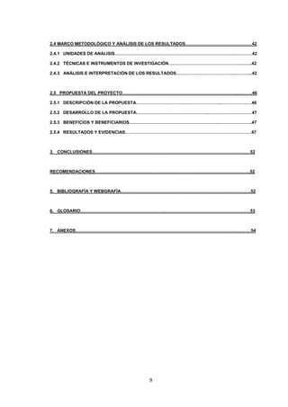 2.4 MARCO METODOLÓGICO Y ANÁLISIS DE LOS RESULTADOS……………………………….………42
2.4.1 UNIDADES DE ANÁLISIS………………………………………………………………………..…………42
2.4.2 TÉCNICAS E INSTRUMENTOS DE INVESTIGACIÓN…………………………………………..……..42
2.4.3 ANÁLISIS E INTERPRETACIÓN DE LOS RESULTADOS…………………………………..………...42

2.5 PROPUESTA DEL PROYECTO……………………………………………………………………..……….46
2.5.1 DESCRIPCIÓN DE LA PROPUESTA…………………………………………………..…………………46
2.5.2 DESARROLLO DE LA PROPUESTA…………………………………………..…………………………47
2.5.3 BENEFICIOS Y BENEFICIARIOS……………………………………………………..…………………..47
2.5.4 RESULTADOS Y EVIDENCIAS……………………………………………………………………………47

3. CONCLUSIONES…………………………………………………………………………………….…………52

RECOMENDACIONES……………………………………………………………………………………………..52

5. BIBLIOGRAFÍA Y WEBGRAFÍA………………………………………………………………….…………..52

6. GLOSARIO………………………………………………………………………………………………………53

7. ANEXOS……………………………………………………………………………………………….…………54

9

 