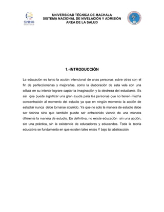UNIVERSIDAD TÉCNICA DE MACHALA
SISTEMA NACIONAL DE NIVELACIÓN Y ADMISIÓN
AREA DE LA SALUD

1.-INTRODUCCIÓN
La educación es tanto la acción intencional de unas personas sobre otras con el
fin de perfeccionarlas y mejorarlas, como la elaboración de esta vela con una
célula en su interior lograre captar la imaginación y la destreza del estudiante. Es
así que puede significar una gran ayuda para las personas que no tienen mucha
concentración al momento del estudio ya que en ningún momento la acción de
estudiar nunca debe tornarse aburrido. Ya que no solo la manera de estudio debe
ser teórica sino que también puede ser entretenido viendo de una manera
diferente la manera de estudio. En definitiva, no existe educación sin una acción,
sin una práctica, sin la existencia de educadores y educandos. Toda la teoría
educativa se fundamenta en que existen tales entes Y bajo tal abstracción

 