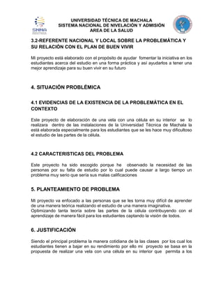 UNIVERSIDAD TÉCNICA DE MACHALA
SISTEMA NACIONAL DE NIVELACIÓN Y ADMISIÓN
AREA DE LA SALUD

3.2-REFERENTE NACIONAL Y LOCAL SOBRE LA PROBLEMÁTICA Y
SU RELACIÓN CON EL PLAN DE BUEN VIVIR
Mi proyecto está elaborado con el propósito de ayudar fomentar la iniciativa en los
estudiantes acerca del estudio en una forma práctica y así ayudarlos a tener una
mejor aprendizaje para su buen vivir en su futuro

4. SITUACIÓN PROBLÉMICA
4.1 EVIDENCIAS DE LA EXISTENCIA DE LA PROBLEMÁTICA EN EL
CONTEXTO
Este proyecto de elaboración de una vela con una célula en su interior se lo
realizara dentro de las instalaciones de la Universidad Técnica de Machala la
está elaborada especialmente para los estudiantes que se les hace muy dificultoso
el estudio de las partes de la célula.

4.2 CARACTERISTICAS DEL PROBLEMA
Este proyecto ha sido escogido porque he observado la necesidad de las
personas por su falta de estudio por lo cual puede causar a largo tiempo un
problema muy serio que sería sus malas calificaciones

5. PLANTEAMIENTO DE PROBLEMA
Mi proyecto va enfocado a las personas que se les torna muy difícil de aprender
de una manera teórica realizando el estudio de una manera imaginativa.
Optimizando tanta teoría sobre las partes de la célula contribuyendo con el
aprendizaje de manera fácil para los estudiantes captando la visión de todos.

6. JUSTIFICACIÓN
Siendo el principal problema la manera cotidiana de la las clases por los cual los
estudiantes tienen a bajar en su rendimiento por ello mi proyecto se basa en la
propuesta de realizar una vela con una célula en su interior que permita a los

 
