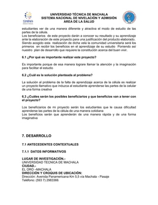 UNIVERSIDAD TÉCNICA DE MACHALA
SISTEMA NACIONAL DE NIVELACIÓN Y ADMISIÓN
AREA DE LA SALUD
estudiantes ver de una manera diferente y atractiva el modo de estudio de las
partes de la célula.
Los beneficiarios de este proyecto darán a conocer su resultado y su aprendizaje
ante la elaboración de este proyecto para una justificación del producto elaborado.
Siendo acogido esta realización de dicha vela la comunidad universitaria será los
primeros en recibir los beneficios en el aprendizaje de su estudio Poniendo así
nuestro plan de desarrollo que requiere la constitución acerca del buen vivir.
6.1 ¿Por qué es importante realizar este proyecto?
Es importante porque de esa manera lograre llamar la atención y la imaginación
para facilitar el estudio
6.2 ¿Cuál es la solución planteada al problema?
La solución al problema de la falta de aprendizaje acerca de la célula es realizar
un proyecto llamativo que induzca al estudiante aprenderse las partes de la celular
de una forma creativa
6.3 ¿Cuáles serán los posibles beneficiarios y que beneficios van a tener con
el proyecto?
Los beneficiarios de mi proyecto serán los estudiantes que le causa dificultad
aprenderse las partes de la célula de una manera cotidiana
Los beneficios serán que aprenderán de una manera rápida y de una forma
imaginativa

7. DESARROLLO
7.1 ANTECEDENTES CONTEXTUALES
7.1.1 DATOS INFORMATIVOS
LUGAR DE INVESTIGACIÓN.UNIVERSIDAD TECNICA DE MACHALA
CIUDAD.EL ORO –MACHALA
DIRECCIÓN Y CROQUIS DE UBICACIÓN:
Dirección: Avenida Panamericana Km 5,5 vía Machala - Pasaje
Teléfono: (593 7) 2983366

 