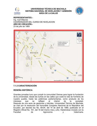 UNIVERSIDAD TÉCNICA DE MACHALA
SISTEMA NACIONAL DE NIVELACIÓN Y ADMISIÓN
AREA DE LA SALUD
REPRESENTANTES.Ing. IvanVillacres
COORDINADOR DEL CURSO DE NIVELACION
AÑO DE CREACIÓN.23 de julio de 1969

7.1.2 CARACTERIZACIÓN
RESEÑA HISTÓRICA
Grandes jornadas tuvo que cumplir la comunidad Orense para lograr la fundación
de la universidad, desde las luchas en las calles que costó la vida de hombres de
nuestro pueblo, hasta las polémicas parlamentarias, como producto de los
intereses
que
se
reflejan
al
interior
de
la
sociedad.
Después de una serie de gestiones y trámites, Universidad Técnica de Machala,
se creó por la resolución del honorable Congreso Nacional de la República del
Ecuador, por decreto ley No. 69-04, del 14 de abril de 1969, publicado en el
Registro Oficial No. 161, del 18 del mismo mes y año. Habiéndose iniciado con la
Facultad
de
Agronomía
y
Veterinaria.

 