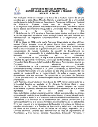 UNIVERSIDAD TÉCNICA DE MACHALA
SISTEMA NACIONAL DE NIVELACIÓN Y ADMISIÓN
AREA DE LA SALUD
Por resolución oficial se encargó a la Casa de la Cultura Núcleo de El Oro,
presidida por el Lcdo. Diego Minuche Garrido, la organización de la universidad,
con la Asesoria de la Comisión de Coordinación Académica del Consejo Nacional
de
Educación
Superior,
hasta
que
se
designe
el
rector.
El 23 de julio de 1969, el señor Presidente de la República Dr. José María Velasco
Ibarra, declaró solemnemente inaugurada la Universidad Técnica de Machala en
visita
a
la
provincia
de
El
Oro.
El 14 de febrero de 1970, se reúne la Asamblea Universitaria y nomina al Ing. Galo
Acosta Hidalgo como Vicerrector titular, encargándole el rectorado. Durante esta
administración se emprendió fundamentalmente a la organización de la
universidad.
El 20 de Marzo de 1972, en la cuarta Asamblea Universitaria, se eligió al Econ.
Manuel Zúñiga Mascote, como el primer Rector titula, quedando también
designado como Vicerrector el Ing. Guillermo Ojeda López. Esta administración
frente a las necesidades de la juventud estudiosa de la Provincia, procedió a la
estructuración de nuevas facultades, la creación de Departamento de
Investigación y la adecuación de la ciudadela Diez de Agosto, para atender la
demanda
de
matrículas
en
la
universidad.
El 12 de diciembre de 1972, el Ing. Rafael Bustamante Ibáñez, Decano de la
Facultad de Agronomía y Veterinaria, se encargó del Rectorado; y el Dr. Gerardo
Fernández Capa, Decano de la Facultad de Ciencias y Administración asumió las
Funciones
de
Vicerrector
encargado.
El 20 de noviembre de 1973, la asamblea universitaria eligió rector al Ing. Gonzalo
GambarrotiGavilnez y Vicerrector al Dr. Carlos García Rizzo. La administración del
Ing. Gonzalo Gambarrotti, tuvo una duración de dos años aproximadamente y su
gestión se fundamentó en la implementación de aulas y equipos que se
demandaban para ese entonces. Se emprendió en programas de Extensión
Cultural y se efectuaron los trámites indispensables para la adquisición de nuevas
propiedades.
La H. Asamblea Universitaria del 15 de Enero de 1977, nombro como rector de la
Universidad Técnica de Machala, al Dr. Gerardo Fernández Capa y como
Vicerrector al Dr. Jaime Palacios Peralta; quienes después de cumplir
exitosamente su periodo administrativo merecieron su reelección, en sus mismas
dignidades
el
17
de
Enero
de
1981.
Estas autoridades efectuaron programaciones y obras que reclamaban las propias
exigencias del crecimiento de la población universitaria y el desarrollo del medio.
Dieron prioritaria atención a la adecuada marcha académico-administrativa de la
Universidad, a la iniciación de la construcción del Campus Universitario y el
Complejo Deportivo y a la elevada formación científico-técnica de los estudiantes.
En lo que respecta a la construcción de la Ciudadela Universitaria se dotó de un
complejo arquitectónico a la Facultad de Agronomía y Veterinaria; y se iniciaron
las obras de los edificios de las Facultades de Sociología, Ingeniería Civil y
Ciencias Químicas. Durante esta administración se creó el Departamento de
Planificación y tres nuevas carreras: Acuacultura, Educación Parvularia, y

 