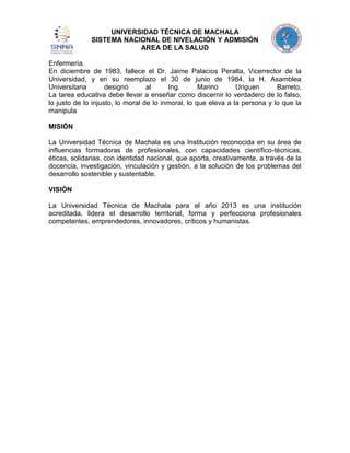 UNIVERSIDAD TÉCNICA DE MACHALA
SISTEMA NACIONAL DE NIVELACIÓN Y ADMISIÓN
AREA DE LA SALUD
Enfermería.
En diciembre de 1983, fallece el Dr. Jaime Palacios Peralta, Vicerrector de la
Universidad, y en su reemplazo el 30 de junio de 1984, la H. Asamblea
Universitaria
designó
al
Ing.
Marino
Uriguen
Barreto.
La tarea educativa debe llevar a enseñar como discernir lo verdadero de lo falso,
lo justo de lo injusto, lo moral de lo inmoral, lo que eleva a la persona y lo que la
manipula
MISIÓN
La Universidad Técnica de Machala es una Institución reconocida en su área de
influencias formadoras de profesionales, con capacidades científico-técnicas,
éticas, solidarias, con identidad nacional, que aporta, creativamente, a través de la
docencia, investigación, vinculación y gestión, a la solución de los problemas del
desarrollo sostenible y sustentable.
VISIÓN
La Universidad Técnica de Machala para el año 2013 es una institución
acreditada, lidera el desarrollo territorial, forma y perfecciona profesionales
competentes, emprendedores, innovadores, críticos y humanistas.

 