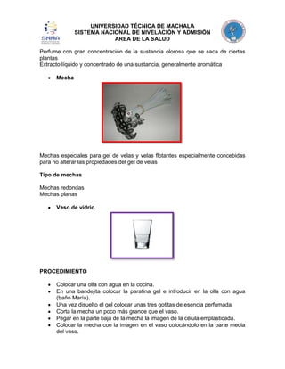 UNIVERSIDAD TÉCNICA DE MACHALA
SISTEMA NACIONAL DE NIVELACIÓN Y ADMISIÓN
AREA DE LA SALUD
Perfume con gran concentración de la sustancia olorosa que se saca de ciertas
plantas
Extracto líquido y concentrado de una sustancia, generalmente aromática
Mecha

Mechas especiales para gel de velas y velas flotantes especialmente concebidas
para no alterar las propiedades del gel de velas
Tipo de mechas
Mechas redondas
Mechas planas
Vaso de vidrio

PROCEDIMIENTO
Colocar una olla con agua en la cocina.
En una bandejita colocar la parafina gel e introducir en la olla con agua
(baño María).
Una vez disuelto el gel colocar unas tres gotitas de esencia perfumada
Corta la mecha un poco más grande que el vaso.
Pegar en la parte baja de la mecha la imagen de la célula emplasticada.
Colocar la mecha con la imagen en el vaso colocándolo en la parte media
del vaso.

 