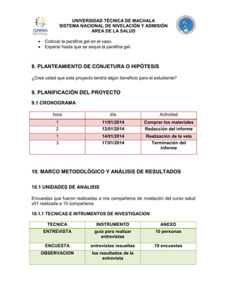 UNIVERSIDAD TÉCNICA DE MACHALA
SISTEMA NACIONAL DE NIVELACIÓN Y ADMISIÓN
AREA DE LA SALUD
Colocar la parafina gel en el vaso.
Esperar hasta que se seque la parafina gel.

8. PLANTEAMIENTO DE CONJETURA O HIPÓTESIS
¿Cree usted que este proyecto tendrá algún beneficio para el estudiante?

9. PLANIFICACIÓN DEL PROYECTO
9.1 CRONOGRAMA
hora

día

Actividad

1
2

11/01/2014
12/01/2014

Comprar los materiales
Redacción del informe

1
3

14/01/2014
17/01/2014

Realización de la vela
Terminación del
informe

10. MARCO METODOLÓGICO Y ANÁLISIS DE RESULTADOS
10.1 UNIDADES DE ANALISIS
Encuestas que fueron realizadas a mis compañeros de nivelación del curso salud
v01 realizada a 10 compañeros
10.1.1 TECNICAS E INTRUMENTOS DE INVESTIGACION
TECNICA

INSTRUMENTO

ANEXO

ENTREVISTA

guía para realizar
entrevistas

10 personas

ENCUESTA

entrevistas resueltas

10 encuestas

OBSERVACION

los resultados de la
entrevista

 