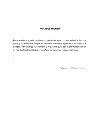 AGRADECIMIENTO

Primeramente le agradezco a Dios por permitirme estar con vida todos los días que
pasan y por brindarme siempre su bendición, también le agradezco a mi familia que
siempre están conmigo especialmente a mis padres quien son el pilar fundamental en
mi vida, también le agradezco a mi profesor por guiarme a realizar este trabajo.
.

.

Katherine Montecinos Román

 
