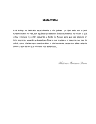 DEDICATORIA

Este trabajo va dedicado especialmente a mis padres

ya que ellos son el pilar

fundamental en mi vida, son aquellos que están en toda circunstancia no ven en la que
estoy y siempre me están apoyando y dando me fuerzas para que siga adelante en
todo momento, segundo se lo dedico a Dios ya que gracias a, el estamos muy bien de
salud y cada día las cosas marchan bien, a mis hermanas ya que con ellas cada día
sonrió y son las dos que llenan mi vida de felicidad.

Katherine Montecinos Román

 