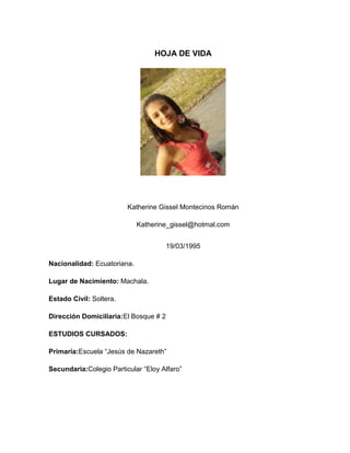 HOJA DE VIDA

Katherine Gissel Montecinos Román
Katherine_gissel@hotmal.com
19/03/1995
Nacionalidad: Ecuatoriana.
Lugar de Nacimiento: Machala.
Estado Civil: Soltera.
Dirección Domiciliaria:El Bosque # 2
ESTUDIOS CURSADOS:
Primaria:Escuela “Jesús de Nazareth”
Secundaria:Colegio Particular “Eloy Alfaro”

 
