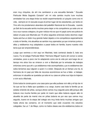 eran muy chiquitos, de ahí me cambiaron a una escuelita llamada “ Escuela
Particular Mixta Sagrado Corazón” ahí mi vida cambio mucho tuve muchas
amistades fue una etapa linda iva recién experimentando un poquito como era mi
vida, siempre en mi escuela ocupe el primer lugar de los estudiantes, por tanto en
7mo año me proclamaron abandera del pabellón Nacional de mi Escuela, cuando
ya Salí de la escuela sentía muchas pena dejar a mis compañeros ya cada uno se
iva a sus nuevos colegios y la gran noticia mía es que mi papá como era policía le
daban el pasa acá Machala por 10 años seguidos entonces todos decimos viajar
hasta acá fue un dolor muy grande haber dejado a mis compañeros especialmente
a toda mi familia, mis abuelitos se sentían muy apenados ya que vivíamos juntos a
ellos y estábamos muy adaptados a pasar todos en familia, bueno nuestra vida
tenía que ser emprendiéndose.
Luego que venimos a vivir aquí en Machala, todo comenzó desde 0, todo era
nuevo, Fui al colegio Particular Mixto “Hermano Miguel” bueno ahí conocí a varias
amistades, poco a poco me fui adaptando como era la vida por acá luego de un
tiempo mis otros tíos se vinieron a vivir a Machala por la entradas de trabajos
entonces como que ahí u ya estábamos más acompañados y ya no estábamos tan
solos teníamos aquí alguien a quien ir a visitar. Después de un tiempo una tía, la
hermana de mi papi por falta de recursos económicos se fue a Italia a trabajar,
entonces mi abuelita se quedaba ya sola en su casa en piñas sus hijos la trajeron
a vivir acá a Machala.
Entre todos le construyeron una casa para que ella pudiese vivir ella y el hijo de mi
tía que se fue a Italia que quedaba a su cargo, bueno casi toda la familia ya se
estaba viniendo de piñas, aunque ahora vamos muy seguido para allá porque allá
todavía vive mucha familia por parte mi mami que ellos todavía siguen allá mi
abuelita de parte de mamá vive en piñas todavía es por eso que vamos muy
seguido, bueno en la etapa del colegio era muy linda tenía muchas amigas que
hasta ahora las conservo, en el momento que está cruzando mis estudios
colegiales, fue un 1 de Mayo, como no había clases ese día estábamos todos en

 