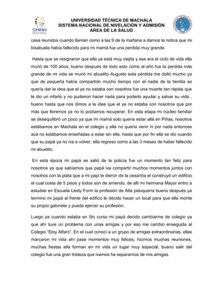 UNIVERSIDAD TÉCNICA DE MACHALA
SISTEMA NACIONAL DE NIVELACIÓN Y ADMISIÓN
AREA DE LA SALUD
casa reunidos cuando llaman como a las 9 de la mañana a darnos la notica que mi
bisabuela había fallecido para mi mamá fue una perdida muy grande.
Hasta que se resignaron que ella ya está muy viejita y ese era el ciclo de vida ella
murió de 100 años, bueno después de todo esto como al año fue la perdida más
grande de mi vida se murió mi abuelito Augusto esta pérdida me dolió mucho ya
que de pequeña había compartido mucho tiempo con el nadie de la familia se
quería dar la idea que el ya no estaba con nosotros fue una muerte tan rápida que
le dio un infarto y no pudieron hacer nada para poderlo ayudar y salvar su vida ,
bueno hasta que nos dimos a la idea que el ya no estaba con nosotros que por
más que lloremos ya no lo podíamos recuperar. En esta etapa mi núcleo familiar
se desequilibró un poco ya que mi mamá solo quería estar allá en Piñas, nosotros
estábamos en Machala en el colegio y ella no quería venir ni por nada entonces
acá no estábamos enseñadas a estar sin ella, hasta que por fin ella se dio cuando
que su papá ya no iva a volver, ella regreso como a las 3 meses de haber fallecido
mi abuelito.
En esta época mi papá se salió de la policía fue un momento tan feliz para
nosotros ya que sabíamos que papá iva compartir muchos momentos juntos con
nosotros con la plata que a mi papi le dieron de la cesantía el construyó un edificio
el cual costa de 5 pisos y todos son de arriendo, de allí mi hermana Mayor entro a
estudiar en Escuela Leidy Form la profesión de Alta peluquería bueno después ya
termino mi papá al frente del edifico le decido hacer un local para que ella monte
su propio gabinete y pueda ejercer su profesión.
Luego ya cuando estaba en 5to curso mi papá decido cambiarme de colegio ya
que ahí tuve un problema con unas amigas y por eso me cambio enseguida al
Colegio “Eloy Alfaro”. En el cual conocí a un grupo de amigas extraordinarias, ellas
marcaron mi vida ahí pase momentos muy felices, hicimos muchas reuniones,
muchas fiestas ella forman en mi vida un lugar muy especial, bueno salir del
colegio fue una gran tristeza que ivamos ha separarnos de mis amigas.

 
