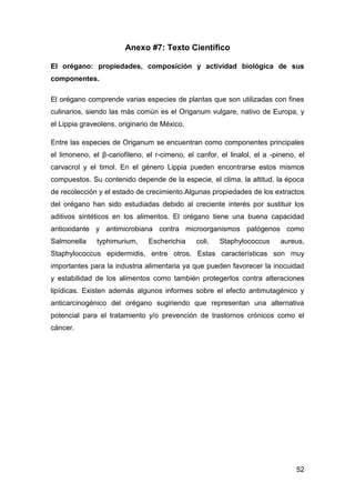 Anexo #7: Texto Científico
El orégano: propiedades, composición y actividad biológica de sus
componentes.
El orégano comprende varias especies de plantas que son utilizadas con fines
culinarios, siendo las más común es el Origanum vulgare, nativo de Europa, y
el Lippia graveolens, originario de México.
Entre las especies de Origanum se encuentran como componentes principales
el limoneno, el β-cariofileno, el r-cimeno, el canfor, el linalol, el a -pineno, el
carvacrol y el timol. En el género Lippia pueden encontrarse estos mismos
compuestos. Su contenido depende de la especie, el clima, la altitud, la época
de recolección y el estado de crecimiento.Algunas propiedades de los extractos
del orégano han sido estudiadas debido al creciente interés por sustituir los
aditivos sintéticos en los alimentos. El orégano tiene una buena capacidad
antioxidante y antimicrobiana contra microorganismos patógenos como
Salmonella

typhimurium,

Escherichia

coli,

Staphylococcus

aureus,

Staphylococcus epidermidis, entre otros. Estas características son muy
importantes para la industria alimentaria ya que pueden favorecer la inocuidad
y estabilidad de los alimentos como también protegerlos contra alteraciones
lipídicas. Existen además algunos informes sobre el efecto antimutagénico y
anticarcinogénico del orégano sugiriendo que representan una alternativa
potencial para el tratamiento y/o prevención de trastornos crónicos como el
cáncer.

52

 