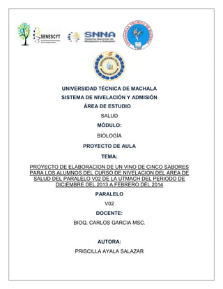 UNIVERSIDAD TÉCNICA DE MACHALA
SISTEMA DE NIVELACIÓN Y ADMISIÓN
ÁREA DE ESTUDIO
SALUD
MÓDULO:
BIOLOGÍA
PROYECTO DE AULA
TEMA:
PROYECTO DE ELABORACION DE UN VINO DE CINCO SABORES
PARA LOS ALUMNOS DEL CURSO DE NIVELACION DEL AREA DE
SALUD DEL PARALELO V02 DE LA UTMACH DEL PERIODO DE
DICIEMBRE DEL 2013 A FEBRERO DEL 2014
PARALELO
V02
DOCENTE:
BIOQ. CARLOS GARCIA MSC.

AUTORA:
PRISCILLA AYALA SALAZAR

 