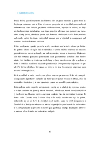 10 
1 INTRODUCCIÓN 
Puede decirse que el incremento de alimentos altos en grasas saturadas y grasas trans ha 
hecho que en nuestro país se dé un incremento progresivo de la obesidad provocando así 
enfermedades como diabetes, problemas cardiovasculares, hipertensión arterial, etc. Hoy 
en día el porcentaje de individuos que siguen una dieta adecuada para mantener una buena 
salud es muy escasa, científicos prevén que dentro de 10 años casi el 65% de las personas 
del mundo sufrirá de alguna enfermedad causada por la obesidad a consecuencia del 
consumo de esos alimentos saturados. 
Existe un alimento especial que se ha venido estudiando que ha dado más de que hablar, 
las galletas rellenas de algún tipo de mermelada o crema, muchas empresas han abusado 
perjudicialmente de este y dándole una mala reputación, porque se han venido fabricando 
con más contenido perjudicial para nuestra salud que nutrientes esenciales para nuestro 
diario vivir, también su precio que puede llegar a hacer excesivamente alto y no llega a 
tener el contenido nutricional necesario para nosotros. Otro punto muy importante es que 
el 45% de los individuos del mundo es pobre o no tiene los recursos suficientes para 
hacerse con ese producto. 
En la actualidad se están creando esas galletas caseras que son muy fáciles de conseguir 
si se posee los ingredientes naturales sin haber pasado por un proceso en fábrica, altos en 
contenidos vitamínicos y lo más importante, puede ser accesible para cualquiera. 
Están galletas están causando un importante cambio en la salud de las personas, gracias 
a su bajo contenido en grasas y alto en nutrientes, además que poseen un sabor exquisito 
y pueden ser de diferentes sabores, agregarle cualquier tipo de mermeladas o cremas de 
frutas varias. Durante estos 2 últimos años se ha venido creando este tipo de galleta, 
reduciendo así en un 1.5% la obesidad en el mundo, según la OMS (Organizac ió n 
Mundial de la Salud) este alimento es uno de los principales para la nutrición de los niños 
y ya se ha planteado un proyecto en nuestro país que brinda este tipo de alimento nutrit ivo 
a nuestros niños de todas las instituciones del país. 
 