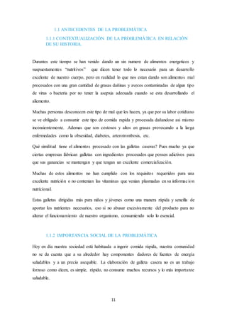 1.1 ANTECEDENTES DE LA PROBLEMÁTICA 
1.1.1 CONTEXTUALIZACIÓN DE LA PROBLEMÁTICA EN RELACIÓN 
DE SU HISTORIA. 
Durantes este tiempo se han venido dando un sin numero de alimentos energeticos y 
suspuestamentes “nutritivos” que dicen tener todo lo necesario para un desarrollo 
excelente de nuestro cuerpo, pero en realidad lo que nos estan dando son alimentos mal 
procesados con una gran cantidad de grasas dañinas y aveces contaminadas de algun tipo 
de virus o bacteria por no tener la asepxia adecuada cuando se esta desarrollando el 
aliemento. 
Muchas personas desconocen este tipo de mal que les hacen, ya que por su labor cotidiano 
se ve obligado a consumir este tipo de comida rapida y procesada dañandose asi mismo 
inconsientemente. Ademas que son costosos y altos en grasas provocando a la larga 
enfermedades como la obsesidad, diabetes, arterotrombosis, etc. 
Qué similitud tiene el alimentos procesado con las galletas caseras? Pues mucho ya que 
ciertas empresas fabrican galletas con ingredientes procesados que possen adictivos para 
que sus ganancias se mantengan y que tengan un excelente comercialización. 
Muchas de estos alimentos no han cumplido con los requisitos requeridos para una 
excelente nutrición o no contenian las vitaminas que venian plasmadas en su informac ion 
nutricional. 
Estas galletas dirigidas más para niños y jóvenes como una manera rápida y sencilla de 
aportar los nutrientes necesarios, eso si no abusar excesivamente del producto para no 
alterar el funcionamiento de nuestro organismo, consumiendo solo lo esencial. 
1.1.2 IMPORTANCIA SOCIAL DE LA PROBLEMÁTICA 
Hoy en día nuestra sociedad está habituada a ingerir comida rápida, nuestra comunidad 
no se da cuenta que a su alrededor hay componentes dadores de fuentes de energía 
saludables y a un precio asequible. La elaboración de galleta casera no es un trabajo 
forzoso como dicen, es simple, rápido, no consume muchos recursos y lo más importante 
saludable. 
11 
 