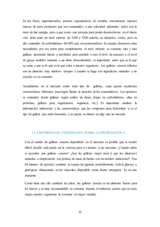 En los bares, supermercados, puestos expendedores de comidas encontramos muchas 
marcas de estos productos que son consumidos a una velocidad alarmante, todos con la 
meta de dar energía, pero a que costo, una persona para poder desenvolverse en el diario 
vivir debe tener un nivel mínimo de 3200 y 3500 calorías en alimentos varios, pero su 
alto contenido de carbohidratos 60-80% que son potenciadores de energía abastecen estas 
necesidades por esa razón para complementar el nivel mínimo se consume más y más 
galletas aportando fuerza y movilidad pero paralelo a esto el nivel de azucares y el nivel 
de grasas también aumenta a un ritmo descontrolado, es importante saber qué es lo que 
se come y que es lo qué es lo que entra a nuestro organismo. Las galletas caseras rellenas 
son un alimento muy nutritivo siempre y cuando se haga con ingrediente naturales y no 
exceder en su consumo. 
Actualmente en el mercado existe todo tipo de galletas, cada opción resaltando 
características diferentes para lograr llamar la atención de los consumidores. Las opciones 
se extienden desde galletas según estilos de dietas (bajas en carbohidratos, altas en 
proteínas, galletas para vegetarianos, orgánicas, etc.). Es importante analizar la 
información nutricional y las características que las componen para determinar si es el 
tipo de galleta que anda buscando, y no gastar su dinero en algo que no necesita. 
1.1.3 REFERENCIAS UNIVERSALES SOBRE LA PROBLEMÁTICA 
Con el surtido de galletas caseras disponibles en el mercado es posible que te resulte 
difícil decidir cuál puede ser la correcta para ti o incluso si las necesitas ¿Cuándo saber 
si necesitas una galletas caseras? ¿Son las galletas mejor para ti que los alime ntos 
naturales o simplemente son pedazo de masa de harina con un nombre nutricional? Tras 
60 minutos de ejercicio continuo tu cuerpo ha agotado probablemente toda la glucosa y 
glucógeno almacenado en los músculos disponible como fuente energética. Es en este 
momento 
Como tiene una alta cantidad de calcio, las galletas caseras es un alimento bueno para 
los huesos y es muy recomendable su consumo durante el embarazo puesto que en estas 
etapas nuestro organismo lo consume en mayor medida. 
12 
 