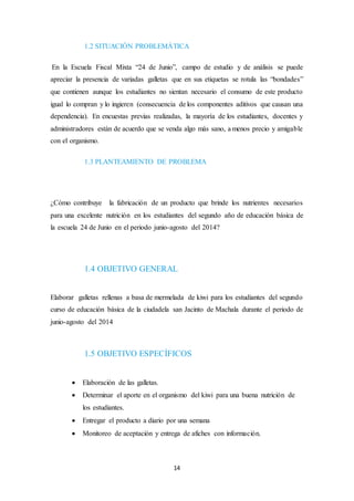 1.2 SITUACIÓN PROBLEMÁTICA 
En la Escuela Fiscal Mixta “24 de Junio”, campo de estudio y de análisis se puede 
apreciar la presencia de variadas galletas que en sus etiquetas se rotula las “bondades” 
que contienen aunque los estudiantes no sientan necesario el consumo de este producto 
igual lo compran y lo ingieren (consecuencia de los componentes aditivos que causan una 
dependencia). En encuestas previas realizadas, la mayoría de los estudiantes, docentes y 
administradores están de acuerdo que se venda algo más sano, a menos precio y amigable 
con el organismo. 
1.3 PLANTEAMIENTO DE PROBLEMA 
¿Cómo contribuye la fabricación de un producto que brinde los nutrientes necesarios 
para una excelente nutrición en los estudiantes del segundo año de educación básica de 
la escuela 24 de Junio en el periodo junio-agosto del 2014? 
1.4 OBJETIVO GENERAL 
Elaborar galletas rellenas a basa de mermelada de kiwi para los estudiantes del segundo 
curso de educación básica de la ciudadela san Jacinto de Machala durante el periodo de 
junio-agosto del 2014 
1.5 OBJETIVO ESPECÍFICOS 
 Elaboración de las galletas. 
 Determinar el aporte en el organismo del kiwi para una buena nutrición de 
14 
los estudiantes. 
 Entregar el producto a diario por una semana 
 Monitoreo de aceptación y entrega de afiches con información. 
 