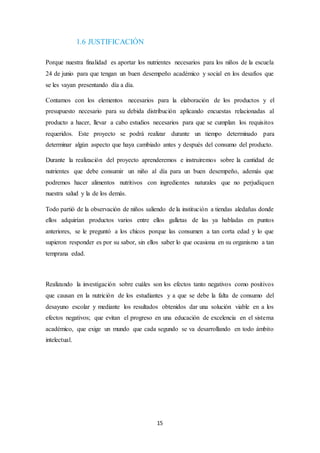 15 
1.6 JUSTIFICACIÓN 
Porque nuestra finalidad es aportar los nutrientes necesarios para los niños de la escuela 
24 de junio para que tengan un buen desempeño académico y social en los desafíos que 
se les vayan presentando día a día. 
Contamos con los elementos necesarios para la elaboración de los productos y el 
presupuesto necesario para su debida distribución aplicando encuestas relacionadas al 
producto a hacer, llevar a cabo estudios necesarios para que se cumplan los requisitos 
requeridos. Este proyecto se podrá realizar durante un tiempo determinado para 
determinar algún aspecto que haya cambiado antes y después del consumo del producto. 
Durante la realización del proyecto aprenderemos e instruiremos sobre la cantidad de 
nutrientes que debe consumir un niño al día para un buen desempeño, además que 
podremos hacer alimentos nutritivos con ingredientes naturales que no perjudiquen 
nuestra salud y la de los demás. 
Todo partió de la observación de niños saliendo de la institución a tiendas aledañas donde 
ellos adquirían productos varios entre ellos galletas de las ya habladas en puntos 
anteriores, se le preguntó a los chicos porque las consumen a tan corta edad y lo que 
supieron responder es por su sabor, sin ellos saber lo que ocasiona en su organismo a tan 
temprana edad. 
Realizando la investigación sobre cuáles son los efectos tanto negativos como positivos 
que causan en la nutrición de los estudiantes y a que se debe la falta de consumo del 
desayuno escolar y mediante los resultados obtenidos dar una solución viable en a los 
efectos negativos; que evitan el progreso en una educación de excelencia en el sistema 
académico, que exige un mundo que cada segundo se va desarrollando en todo ámbito 
intelectual. 
 