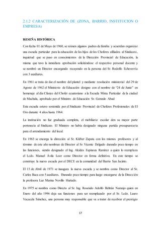 2.1.2 CARACTERIZACIÓN DE (ZONA, BARRIO, INSTITUCION O 
EMPRESA) 
17 
RESEÑA HISTÓRICA 
Con fecha 01 de Mayo de 1960, se reúnen algunos padres de familia y acuerdan organizar 
una escuela particular para la educación de los hijos de los Choferes afiliados al Sindicato, 
inquietud que se puso en conocimientos de la Dirección Provincial de Educación, la 
misma que tuvo la inmediata aprobación solicitándose el respectivo personal docente y 
se nombró un Director encargando recayendo en la persona del Sr. Rodolfo Echeverría 
con 3 auxiliares. 
En 1961 se trata de dar el nombre del plantel y mediante resolución ministerial del 29 de 
Agosto de 1962 el Ministerio de Educación designo con el nombre de “24 de Junio” en 
homenaje al día Clásico del Chofer ecuatoriano a la Escuela Mixta Particular de la ciudad 
de Machala, aprobado por el Ministro de Educación Sr. Gonzalo Abad 
Esta escuela estuvo sostenida por el Sindicato Provincial de Choferes Profesionales de El 
Oro durante 4 años hasta 1964. 
La institución no fue graduada completa, el mobiliario escolar den su mayor parte 
pertenecía al Sindicato. El Ministro no había designado ninguna partida presupuestaria 
para el arrendamiento del local. 
En 1963 se encarga la dirección al Sr. Kléber Zapata con los mismos profesores y al 
término de este año nombran de Director al Sr. Vicente Delgado durando poco tiempo en 
las funciones, siendo designado el Ing. Alcides Espinoza Ramírez a quien lo reemplaza 
el Lcdo. Manuel Ávila Loor como Director en forma definitiva. En este tiempo se 
construye la nueva escuela por el DECE en la comunidad del Barrio San Jacinto. 
El 13 de Abril de 1971 se inaugura la nueva escuela y se nombra como Director al Sr. 
Carlos Baca con 5 auxiliares. Durando poco tiempo para luego encargarse de la Dirección 
la profesora Luz Marina Novillo Hurtado. 
En 1975 se nombra como Directo al Sr. Ing. Rosendo Adolfo Beltrán Naranjo quien en 
Enero del año 1996 deja sus funciones para ser reemplazado por el Sr. Lcdo. Lauro 
Vacacela Sánchez, una persona muy responsable que va a tratar de recobrar el prestigio 
 