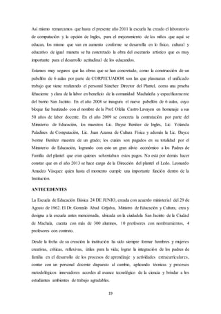 Así mismo remarcamos que hasta el presente año 2011 la escuela ha creado el laboratorio 
de computación y la opción de Ingles, para el mejoramiento de los niños que aquí se 
educan, los mismo que van en aumento conforme se desarrolla en lo físico, cultural y 
educativo de igual manera se ha concretado la obra del escenario artístico que es muy 
importante para el desarrollo actitudinal de los educandos. 
Estamos muy seguros que las obras que se han concretado, como la construcción de un 
pabellón de 6 aulas por parte de CORPECUADOR son las que plasmaran el unificado 
trabajo que viene realizando el personal Sánchez Director del Plantel, como una prueba 
fehaciente y clara de la labor en beneficio de la comunidad Machaleña y específicame nte 
del barrio San Jacinto. En el año 2008 se inaugura el nuevo pabellón de 6 aulas, cuyo 
bloque fue bautizado con el nombre de la Prof. Ofelia Castro Lavayen en homenaje a sus 
50 años de labor docente. En el año 2009 se concreta la contratación por parte del 
Ministerio de Educación, los maestros Lic. Dayse Benítez de Ingles, Lic. Yolanda 
Paladines de Computación, Lic. Juan Azansa de Cultura Física y además la Lic. Dayce 
Ivonne Benítez maestra de un grado; los cuales son pagados en su totalidad por el 
Ministerio de Educación, logrando con esto un gran alivio económico a los Padres de 
Familia del plantel que eran quienes solventaban estos pagos. No está por demás hacer 
constar que en el año 2013 se hace cargo de la Dirección del plantel el Lcdo. Leonardo 
Amadeo Vásquez quien hasta el momento cumple una importante función dentro de la 
Institución. 
19 
ANTECEDENTES 
La Escuela de Educación Básica 24 DE JUNIO, creada con acuerdo ministerial del 29 de 
Agosto de 1962. El Dr. Gonzalo Abad Grijalva, Ministro de Educación y Cultura, crea y 
designa a la escuela antes mencionada, ubicada en la ciudadela San Jacinto de la Ciudad 
de Machala, cuenta con más de 300 alumnos, 10 profesores con nombramientos, 4 
profesores con contrato. 
Desde la fecha de su creación la institución ha sido siempre formar hombres y mujeres 
creativas, críticas, reflexivas, útiles para la vida; lograr la integración de los padres de 
familia en el desarrollo de los procesos de aprendizaje y actividades extracurriculares, 
contar con un personal docente dispuesto al cambio, aplicando técnicas y procesos 
metodológicos innovadores acordes al avance tecnológico de la ciencia y brindar a los 
estudiantes ambientes de trabajo agradables. 
 