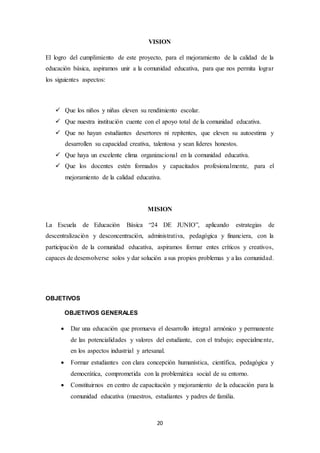 VISION 
El logro del cumplimiento de este proyecto, para el mejoramiento de la calidad de la 
educación básica, aspiramos unir a la comunidad educativa, para que nos permita lograr 
los siguientes aspectos: 
 Que los niños y niñas eleven su rendimiento escolar. 
 Que nuestra institución cuente con el apoyo total de la comunidad educativa. 
 Que no hayan estudiantes desertores ni repitentes, que eleven su autoestima y 
desarrollen su capacidad creativa, talentosa y sean líderes honestos. 
 Que haya un excelente clima organizacional en la comunidad educativa. 
 Que los docentes estén formados y capacitados profesionalmente, para el 
mejoramiento de la calidad educativa. 
MISION 
La Escuela de Educación Básica “24 DE JUNIO”, aplicando estrategias de 
descentralización y desconcentración, administrativa, pedagógica y financiera, con la 
participación de la comunidad educativa, aspiramos formar entes críticos y creativos, 
capaces de desenvolverse solos y dar solución a sus propios problemas y a las comunidad. 
20 
OBJETIVOS 
OBJETIVOS GENERALES 
 Dar una educación que promueva el desarrollo integral armónico y permanente 
de las potencialidades y valores del estudiante, con el trabajo; especialme nte, 
en los aspectos industrial y artesanal. 
 Formar estudiantes con clara concepción humanística, científica, pedagógica y 
democrática, comprometida con la problemática social de su entorno. 
 Constituirnos en centro de capacitación y mejoramiento de la educación para la 
comunidad educativa (maestros, estudiantes y padres de familia. 
 