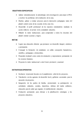 21 
OBJETIVOS ESPECIFICOS 
 Aplicar sistemáticamente la metodología de la investigación para mejor el PEA 
y resolver los problemas de la institución de la zona. 
 Diseñar, aplicar y evaluar procesos para la innovación pedagógica tanto del 
plantel central como de las escuelas de las zona tres. 
 Desarrollar el perfil profesional de los maestros orientándolos mediante la 
acción reflexiva al servicio de la comunidad educativa. 
 Difundir la visión institucional, para comprender a todos los docentes del 
plantel orientar acciones y logros. 
METAS 
 Lograr una educación eficiente que promueve un desarrollo integral, armónico 
y permanente. 
 Conseguir la formación de estudiantes en solida concepción humaníst ica, 
científica, pedagógica y democrática. 
 Propender al plantel como centro de orientación y mejoramiento permanente de 
los recursos humanos. 
 Proyectar la visión institucional a nivel local, provincial y nacional. 
ESTRATEGIA OPERATIVA 
 Involucrar al personal docente en el cumplimiento cabal de los proyectos. 
 Vinculación con las agencias de desarrollo local y gobierno seccionales para la 
ejecución de proyectos. 
 Integración de los padres de familia, promoviendo su participación en 
actividades culturales, sociales, deportivas, defensa del medio ambiente, 
educación para la salud que organice el establecimiento educativo. 
 Evaluación permanente para efectuar a la planificación estratégica y los 
proyectos educativos. 
 